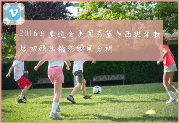 2016年奥运会美国男篮与西班牙激战回顾及精彩瞬间分析