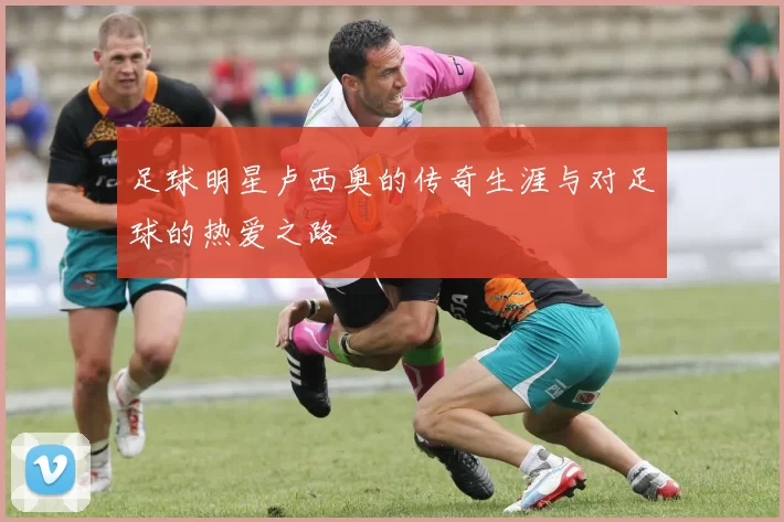 足球明星卢西奥的传奇生涯与对足球的热爱之路