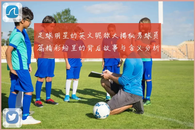 足球明星的英文昵称大揭秘男球员篇精彩纷呈的背后故事与含义分析