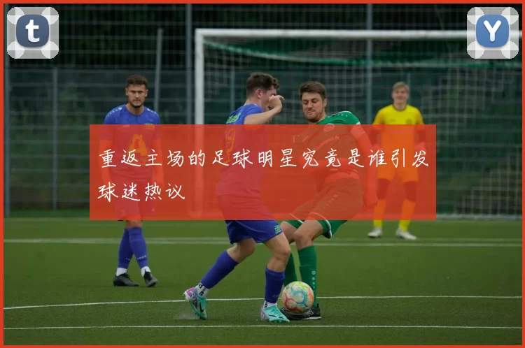 重返主场的足球明星究竟是谁引发球迷热议