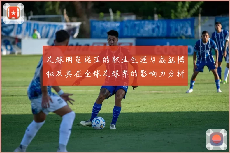 足球明星诺亚的职业生涯与成就揭秘及其在全球足球界的影响力分析