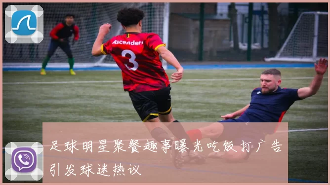 足球明星聚餐趣事曝光吃饭打广告引发球迷热议