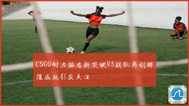 CSGO耐力排名新突破V5战队再创辉煌成就引发关注