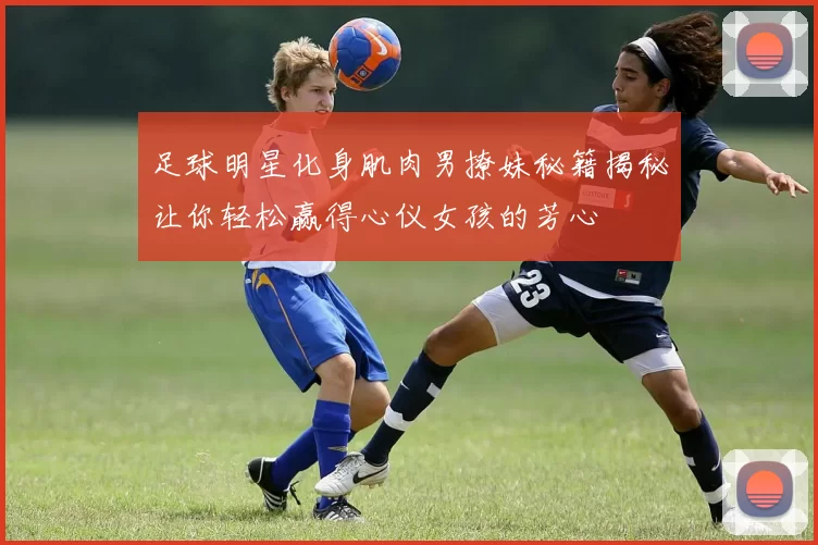 足球明星化身肌肉男撩妹秘籍揭秘让你轻松赢得心仪女孩的芳心
