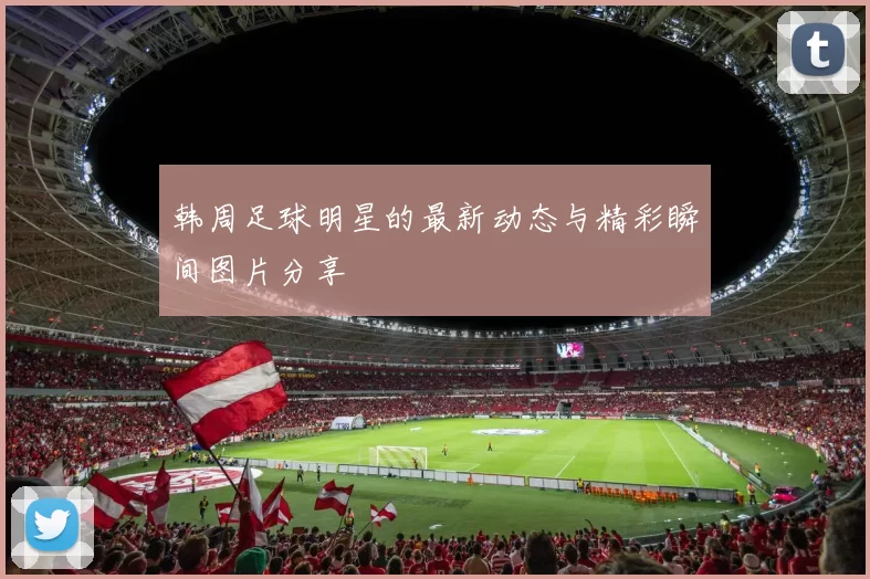 韩周足球明星的最新动态与精彩瞬间图片分享