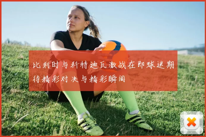 比利时与科特迪瓦激战在即球迷期待精彩对决与精彩瞬间