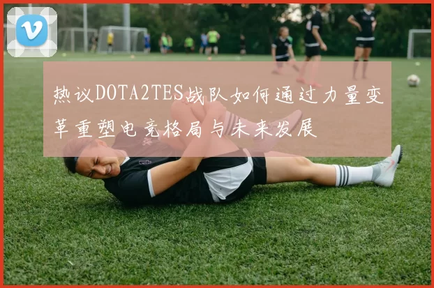 热议DOTA2TES战队如何通过力量变革重塑电竞格局与未来发展
