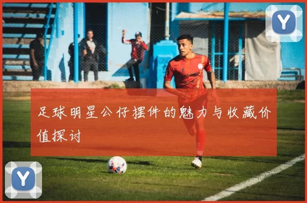 足球明星公仔摆件的魅力与收藏价值探讨