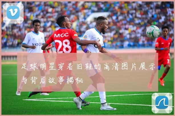 足球明星穿着旧鞋的高清图片展示与背后故事揭秘