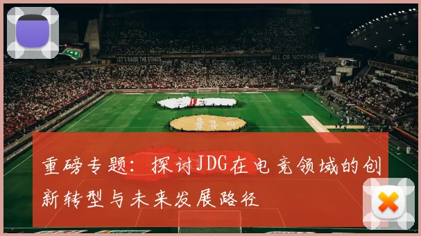 重磅专题：探讨JDG在电竞领域的创新转型与未来发展路径