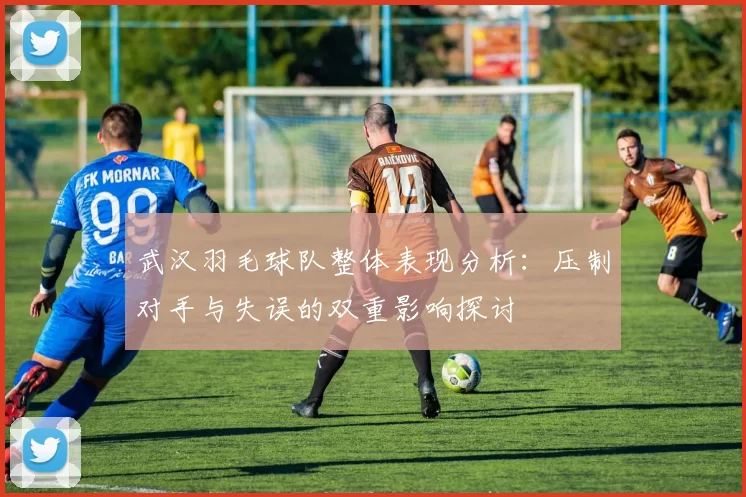 武汉羽毛球队整体表现分析：压制对手与失误的双重影响探讨