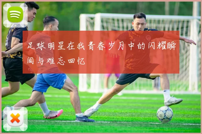 足球明星在我青春岁月中的闪耀瞬间与难忘回忆