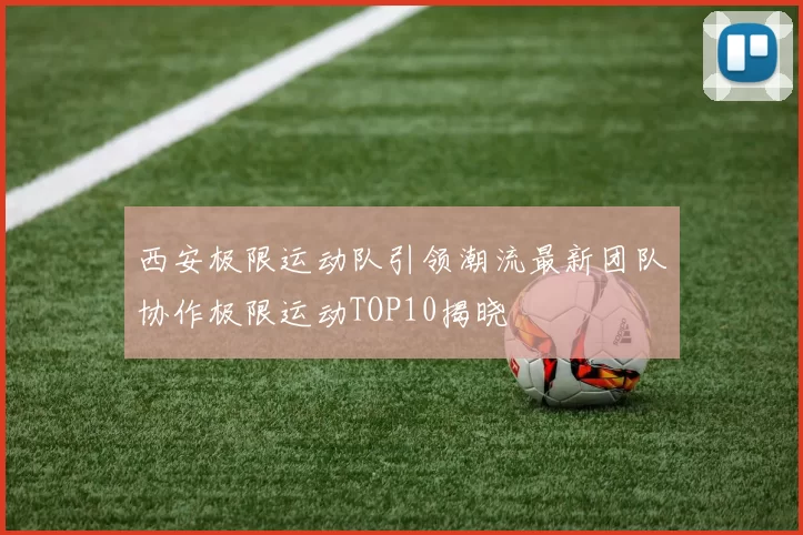 西安极限运动队引领潮流最新团队协作极限运动TOP10揭晓