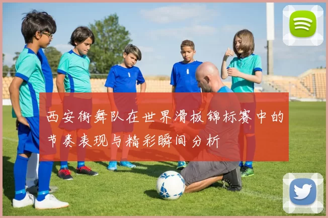 西安街舞队在世界滑板锦标赛中的节奏表现与精彩瞬间分析