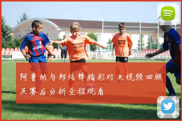阿鲁纳与郑培锋精彩对决视频回顾及赛后分析全程观看