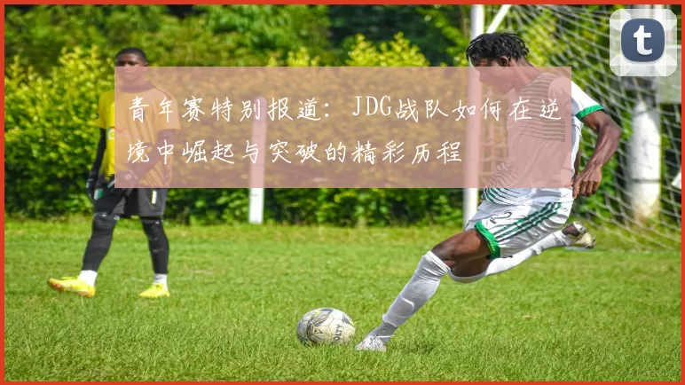 青年赛特别报道：JDG战队如何在逆境中崛起与突破的精彩历程