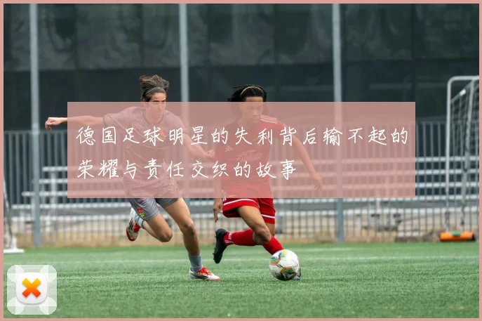 德国足球明星的失利背后输不起的荣耀与责任交织的故事