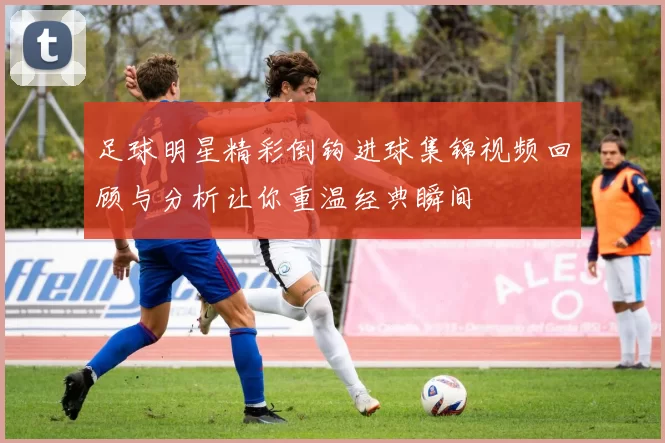 足球明星精彩倒钩进球集锦视频回顾与分析让你重温经典瞬间