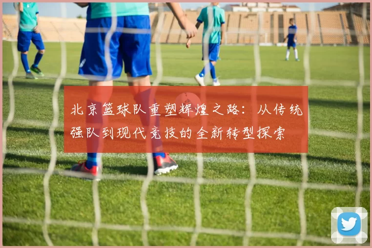 北京篮球队重塑辉煌之路：从传统强队到现代竞技的全新转型探索