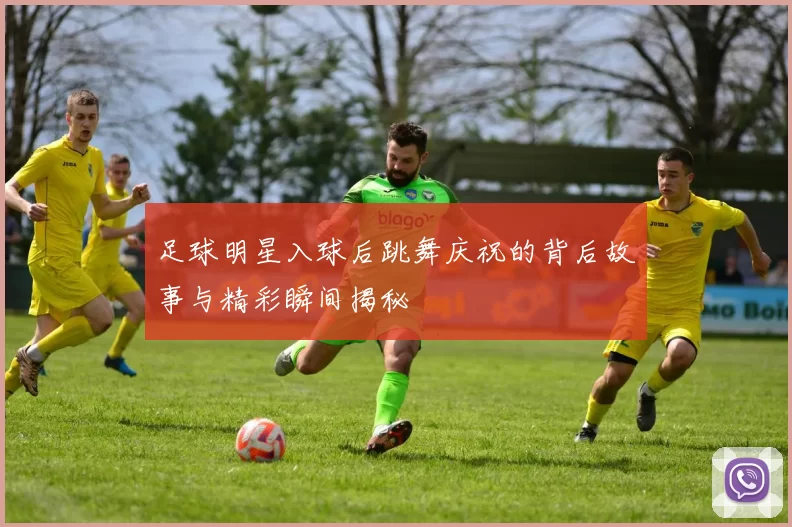 足球明星入球后跳舞庆祝的背后故事与精彩瞬间揭秘