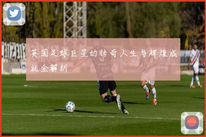 英国足球巨星的传奇人生与辉煌成就全解析