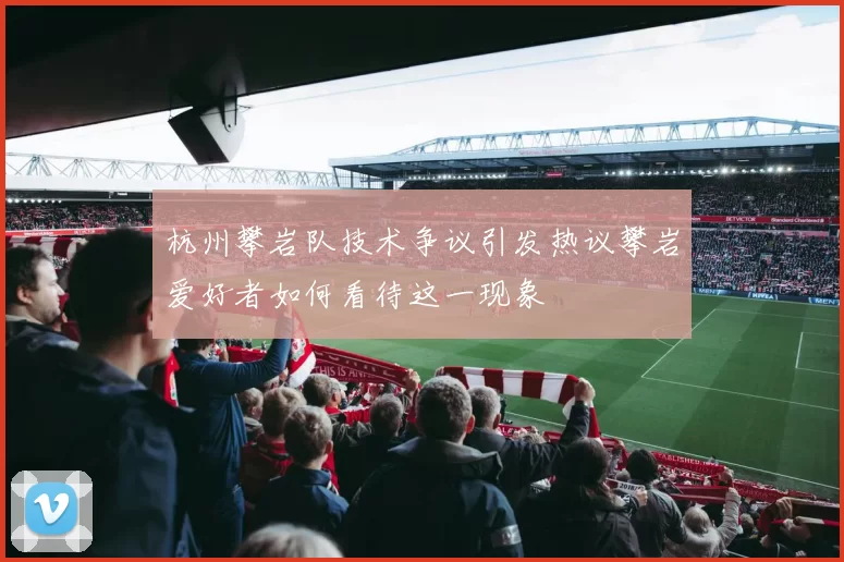 杭州攀岩队技术争议引发热议攀岩爱好者如何看待这一现象