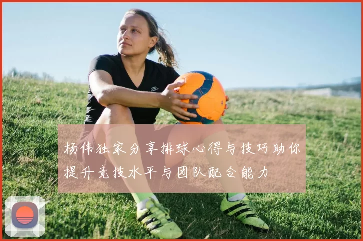 杨伟独家分享排球心得与技巧助你提升竞技水平与团队配合能力