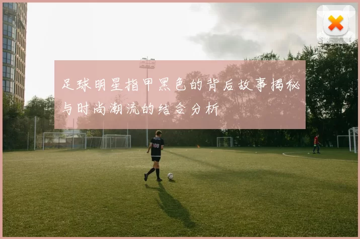 足球明星指甲黑色的背后故事揭秘与时尚潮流的结合分析
