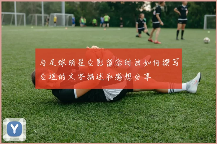 与足球明星合影留念时该如何撰写合适的文字描述和感想分享