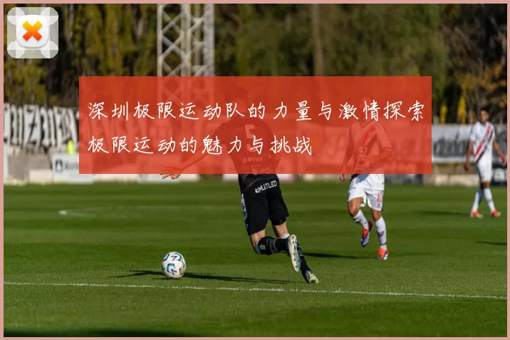 深圳极限运动队的力量与激情探索极限运动的魅力与挑战
