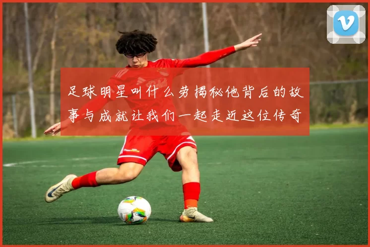 足球明星叫什么劳揭秘他背后的故事与成就让我们一起走近这位传奇球员的生活与职业生涯