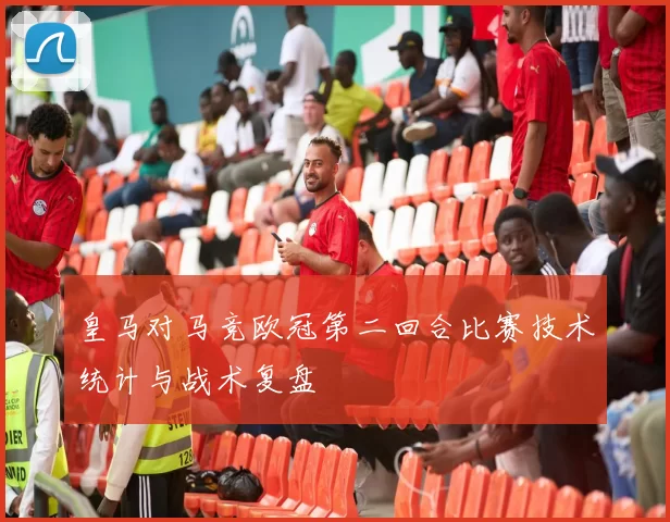皇马对马竞欧冠第二回合比赛技术统计与战术复盘