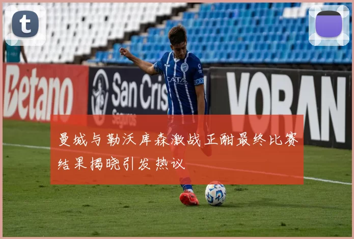 曼城与勒沃库森激战正酣最终比赛结果揭晓引发热议