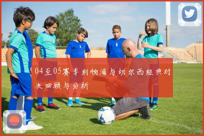 04至05赛季利物浦与切尔西经典对决回顾与分析