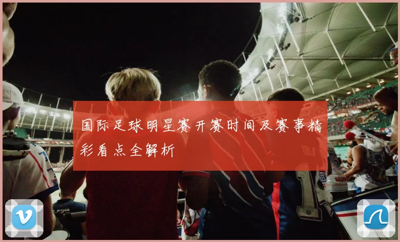 国际足球明星赛开赛时间及赛事精彩看点全解析