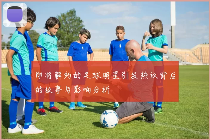 即将解约的足球明星引发热议背后的故事与影响分析