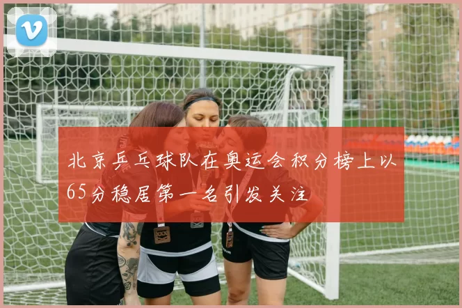 北京乒乓球队在奥运会积分榜上以65分稳居第一名引发关注