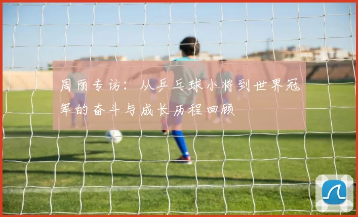 周丽专访：从乒乓球小将到世界冠军的奋斗与成长历程回顾