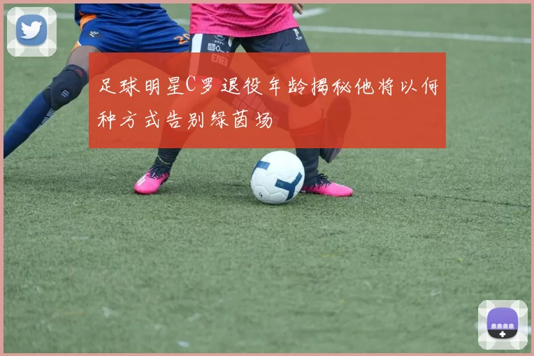 足球明星C罗退役年龄揭秘他将以何种方式告别绿茵场