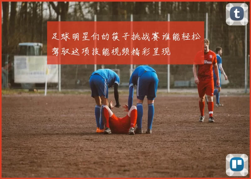 足球明星们的筷子挑战赛谁能轻松驾驭这项技能视频精彩呈现
