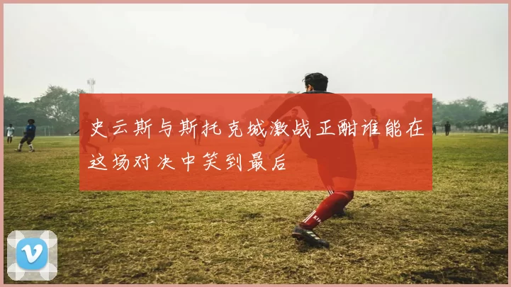 史云斯与斯托克城激战正酣谁能在这场对决中笑到最后