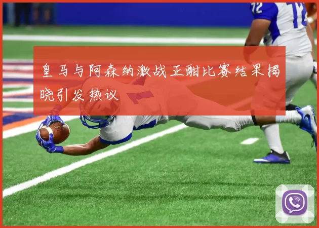 皇马与阿森纳激战正酣比赛结果揭晓引发热议