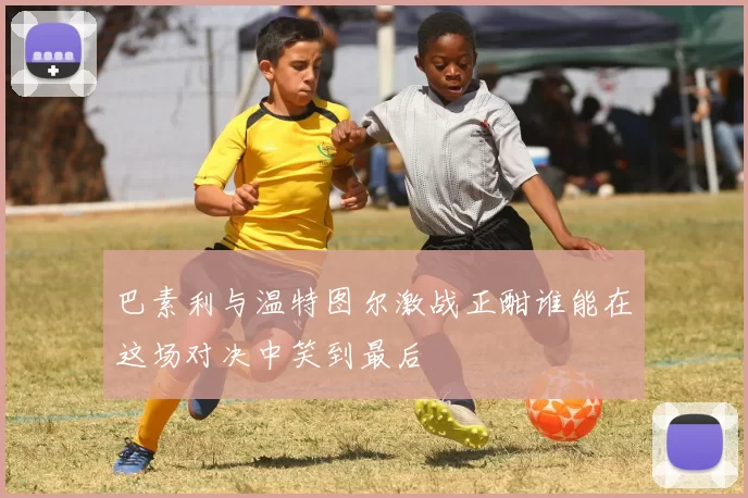 巴素利与温特图尔激战正酣谁能在这场对决中笑到最后