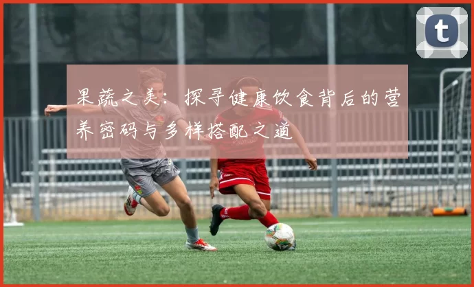 果蔬之美：探寻健康饮食背后的营养密码与多样搭配之道