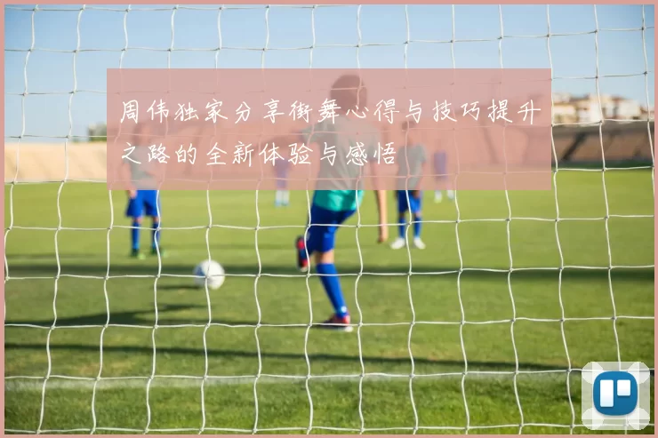 周伟独家分享街舞心得与技巧提升之路的全新体验与感悟